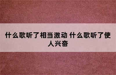 什么歌听了相当激动 什么歌听了使人兴奋